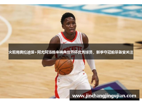 火箭用奥拉迪波+阿尤阿洛换来瑞典世界杯优秀球员，新季夺冠前景备受关注